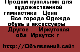 Продам купальник для художественной гимнастики › Цена ­ 18 000 - Все города Одежда, обувь и аксессуары » Другое   . Иркутская обл.,Иркутск г.